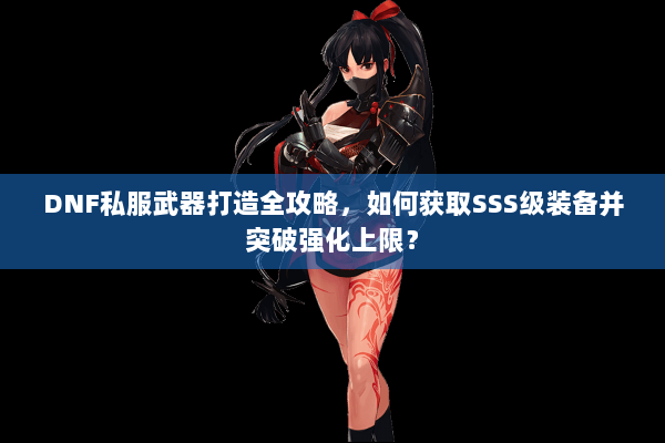 DNF私服武器打造全攻略，如何获取SSS级装备并突破强化上限？
