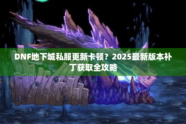 DNF地下城私服更新卡顿？2025最新版本补丁获取全攻略