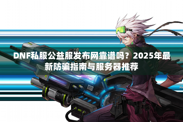 DNF私服公益服发布网靠谱吗？2025年最新防骗指南与服务器推荐