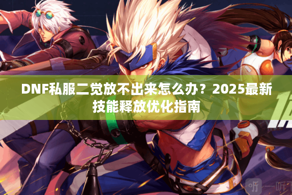 DNF私服二觉放不出来怎么办？2025最新技能释放优化指南