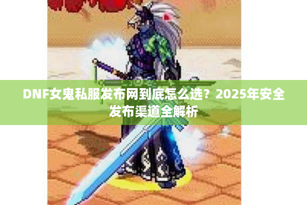 DNF女鬼私服发布网到底怎么选？2025年安全发布渠道全解析