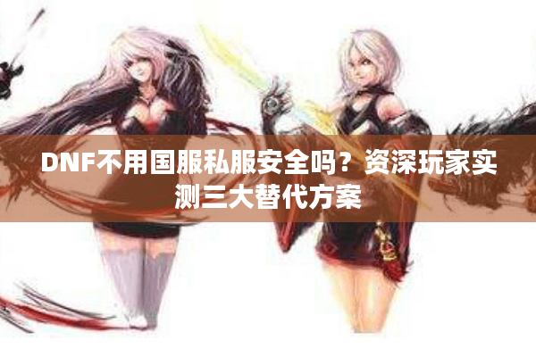 DNF不用国服私服安全吗？资深玩家实测三大替代方案