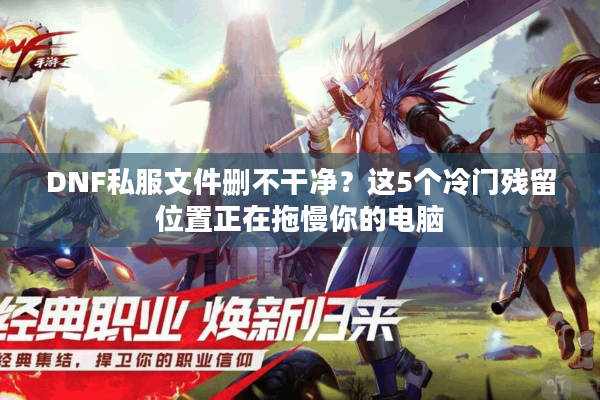 DNF私服文件删不干净？这5个冷门残留位置正在拖慢你的电脑