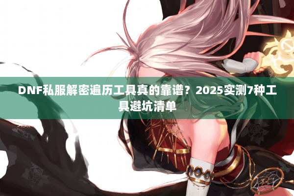 DNF私服解密遍历工具真的靠谱？2025实测7种工具避坑清单