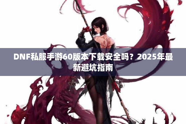 DNF私服手游60版本下载安全吗？2025年最新避坑指南