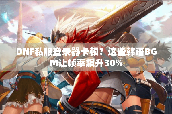 DNF私服登录器卡顿？这些韩语BGM让帧率飙升30%