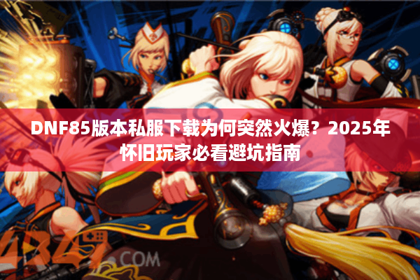 DNF85版本私服下载为何突然火爆？2025年怀旧玩家必看避坑指南
