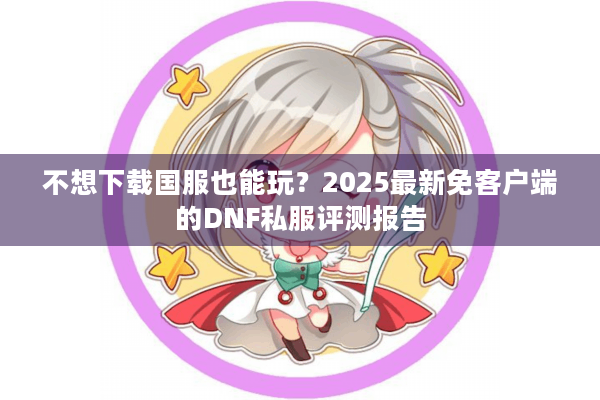 不想下载国服也能玩？2025最新免客户端的DNF私服评测报告