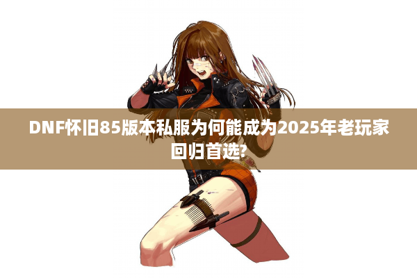 DNF怀旧85版本私服为何能成为2025年老玩家回归首选?