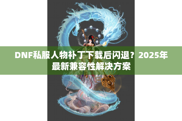 DNF私服人物补丁下载后闪退？2025年最新兼容性解决方案