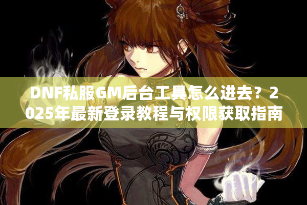 DNF私服GM后台工具怎么进去？2025年最新登录教程与权限获取指南