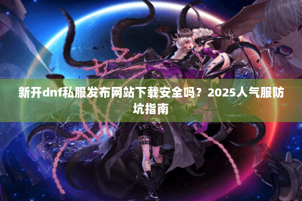 新开dnf私服发布网站下载安全吗？2025人气服防坑指南