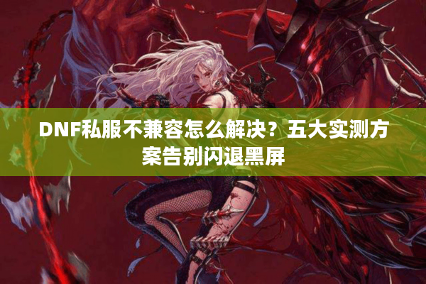 DNF私服不兼容怎么解决？五大实测方案告别闪退黑屏